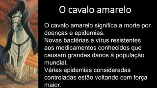 O cavalo amarelo significa a morte por
doenças e epidemias.
Novas bactérias e vírus resistentes
aos medicamentos conhecidos que
causam grandes danos à população
mundial.
Várias epidemias consideradas
controladas estão voltando com força
maior.
 