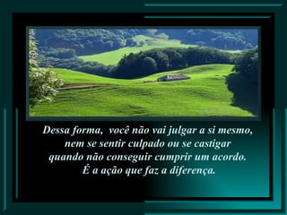 Dessa forma,  você não vai julgar a si mesmo,  nem se sentir culpado ou se castigar  quando não conseguir cumprir um acordo.  É a ação que faz a diferença. 