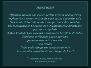 MENSAGEM “Quando alguém não quiser aceitar a vossa visão,a vossa explanação,o vosso sentir mais puro,deixai que assim seja. Porém não deixeis de sentir a sua pureza, e de a irradiar. Ela modificará os Corações que, eventualmente assustados,  possam se reprimir. A Boa Vontade Una coroará o mundo em benefício de todos. Senti pois a vibração que se derrama permanentemente sobre vós. Não temais. Nada pode atingir vos verdadeiramente se estiverdes rodeados de um Campo de Luz.” " Arquitetura mental para a Nova Era" Um irmão de jornada   
