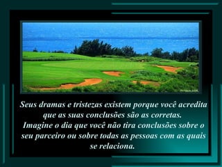 Seus dramas e tristezas existem porque você acredita que as suas conclusões são as corretas.  Imagine o dia que você não tira conclusões sobre o seu parceiro ou sobre todas as pessoas com as quais se relaciona.  