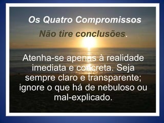 Os Quatro CompromissosNão tire conclusões.Atenha-se apenas à realidade imediata e concreta. Seja sempre claro e transparente; ignore o que há de nebuloso ou mal-explicado.