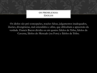Os ídolos são pré-concepções, noções falsas, julgamentos inadequados,
ilusões, divergências, mal entendidos e afins, que dificultam a apreensão da
verdade. Francis Bacon dividiu-os em quatro: Ídolos da Tribo, Ídolos da
Caverna, Ídolos do Mercado (ou Foro) e Ídolos da Tribo.
OS PROBLEMAS:
ÍDOLOS
 