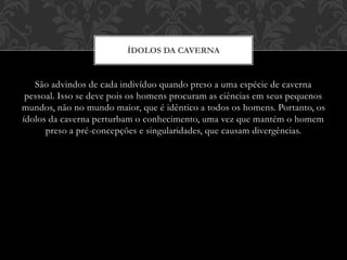 São advindos de cada indivíduo quando preso a uma espécie de caverna
pessoal. Isso se deve pois os homens procuram as ciências em seus pequenos
mundos, não no mundo maior, que é idêntico a todos os homens. Portanto, os
ídolos da caverna perturbam o conhecimento, uma vez que mantém o homem
preso a pré-concepções e singularidades, que causam divergências.
ÍDOLOS DA CAVERNA
 