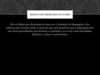 São os ídolos que decorrem do mau uso e distorção da linguagem e das
palavras nas relações entre as pessoas, que não percebem que a linguagem tem
um efeito perturbador, que distorce a realidade e nos leva a mal-entendidos,
fantasias e inúteis controvérsias.
ÍDOLOS DO MERCADO OU FORO
 