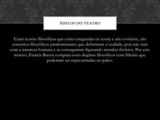 Eram teorias filosóficas que estão estagnadas na teoria e não evoluem, são
conceitos filosóficos predominantes que deformam a verdade, pois não tem
com a natureza humana e se consagraram figurando mundos fictícios. Por este
motivo, Francis Bacon compara esses dogmas filosóficos com fábulas que
poderiam ser representadas no palco.
ÍDOLOS DO TEATRO
 