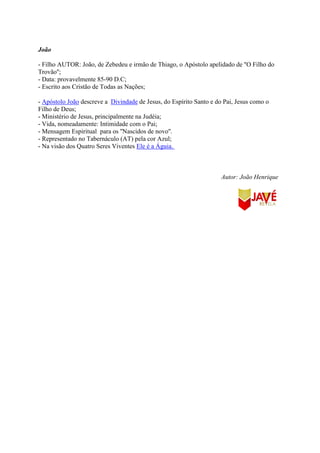 João
- Filho AUTOR: João, de Zebedeu e irmão de Thiago, o Apóstolo apelidado de ''O Filho do
Trovão'';
- Data: provavelmente 85-90 D.C;
- Escrito aos Cristão de Todas as Nações;
- Apóstolo João descreve a Divindade de Jesus, do Espírito Santo e do Pai, Jesus como o
Filho de Deus;
- Ministério de Jesus, principalmente na Judéia;
- Vida, nomeadamente: Intimidade com o Pai;
- Mensagem Espiritual para os ''Nascidos de novo''.
- Representado no Tabernáculo (AT) pela cor Azul;
- Na visão dos Quatro Seres Viventes Ele é a Águia.
Autor: João Henrique
 