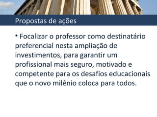 Focalizar o professor como destinatário preferencial nesta ampliação de investimentos, para garantir um profissional mais seguro, motivado e competente para os desafios educacionais que o novo milênio coloca para todos.  Propostas de ações 