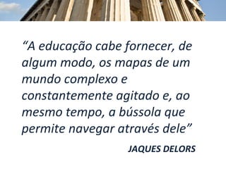 “ A educação cabe fornecer, de algum modo, os mapas de um mundo complexo e constantemente agitado e, ao mesmo tempo, a bússola que permite navegar através dele” JAQUES DELORS 