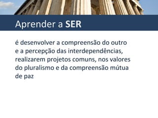 Aprender a  SER é desenvolver a compreensão do outro e a percepção das interdependências, realizarem projetos comuns, nos valores do pluralismo e da compreensão mútua de paz 