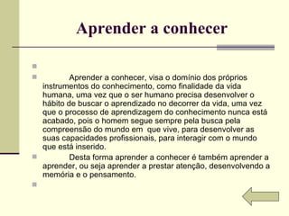Aprender a conhecer                Aprender a conhecer, visa o domínio dos próprios instrumentos do conhecimento, como finalidade da vida humana, uma vez que o ser humano precisa desenvolver o hábito de buscar o aprendizado no decorrer da vida, uma vez que o processo de aprendizagem do conhecimento nunca está acabado, pois o homem segue sempre pela busca pela compreensão do mundo em  que vive, para desenvolver as suas capacidades profissionais, para interagir com o mundo que está inserido.              Desta forma aprender a conhecer é também aprender a aprender, ou seja aprender a prestar atenção, desenvolvendo a memória e o pensamento.    