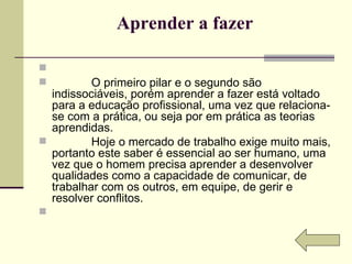 Aprender a fazer                O primeiro pilar e o segundo são indissociáveis, porém aprender a fazer está voltado para a educação profissional, uma vez que relaciona-se com a prática, ou seja por em prática as teorias aprendidas.              Hoje o mercado de trabalho exige muito mais, portanto este saber é essencial ao ser humano, uma vez que o homem precisa aprender a desenvolver qualidades como a capacidade de comunicar, de trabalhar com os outros, em equipe, de gerir e resolver conflitos.   