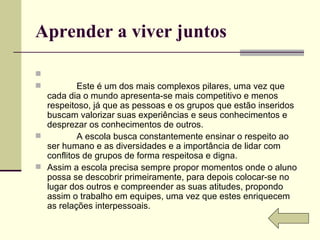 Aprender a viver juntos                Este é um dos mais complexos pilares, uma vez que cada dia o mundo apresenta-se mais competitivo e menos respeitoso, já que as pessoas e os grupos que estão inseridos buscam valorizar suas experiências e seus conhecimentos e desprezar os conhecimentos de outros.              A escola busca constantemente ensinar o respeito ao ser humano e as diversidades e a importância de lidar com conflitos de grupos de forma respeitosa e digna. Assim a escola precisa sempre propor momentos onde o aluno possa se descobrir primeiramente, para depois colocar-se no lugar dos outros e compreender as suas atitudes, propondo assim o trabalho em equipes, uma vez que estes enriquecem as relações interpessoais. 
