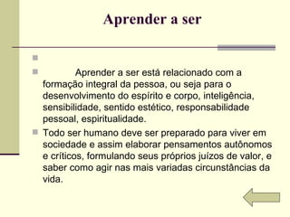 Aprender a ser                Aprender a ser está relacionado com a formação integral da pessoa, ou seja para o desenvolvimento do espírito e corpo, inteligência, sensibilidade, sentido estético, responsabilidade pessoal, espiritualidade.  Todo ser humano deve ser preparado para viver em sociedade e assim elaborar pensamentos autônomos e críticos, formulando seus próprios juízos de valor, e saber como agir nas mais variadas circunstâncias da vida. 