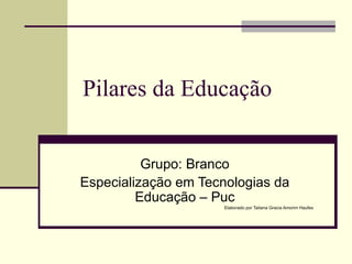 Pilares da Educação Grupo: Branco Especialização em Tecnologias da Educação – Puc Elaborado por Tatiana Gracia Amorim Haufes 
