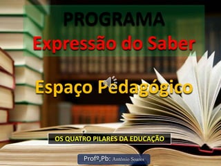 PROGRAMA
Expressão do Saber
Profº,Pb: Antônio Soares
Espaço Pedagógico
OS QUATRO PILARES DA EDUCAÇÃO
 
