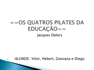==OS QUATROS PILATES DA EDUCAÇÃO==                            Jacques Delors     ALUNOS:: Vitor, Hebert, Geovana e Diego 