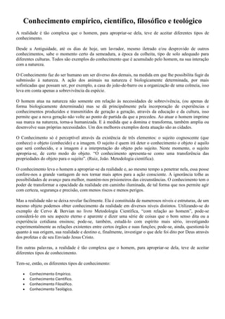 Conhecimento empírico, científico, filosófico e teológico
A realidade é tão complexa que o homem, para apropriar-se dela, teve de aceitar diferentes tipos de
conhecimento.
Desde a Antiguidade, até os dias de hoje, um lavrador, mesmo iletrado e/ou desprovido de outros
conhecimentos, sabe o momento certo da semeadura, a época da colheita, tipo de solo adequado para
diferentes culturas. Todos são exemplos do conhecimento que é acumulado pelo homem, na sua interação
com a natureza.
O Conhecimento faz do ser humano um ser diverso dos demais, na medida em que lhe possibilita fugir da
submissão à natureza. A ação dos animais na natureza é biologicamente determinada, por mais
sofisticadas que possam ser, por exemplo, a casa do joão-de-barro ou a organização de uma colmeia, isso
leva em conta apenas a sobrevivência da espécie.
O homem atua na natureza não somente em relação às necessidades de sobrevivência, (ou apenas de
forma biologicamente determinada) mas se dá principalmente pela incorporação de experiências e
conhecimentos produzidos e transmitidos de geração a geração, através da educação e da cultura, isso
permite que a nova geração não volte ao ponto de partida da que a precedeu. Ao atuar o homem imprime
sua marca na natureza, torna-a humanizada. E à medida que a domina e transforma, também amplia ou
desenvolve suas próprias necessidades. Um dos melhores exemplos desta atuação são as cidades.
O Conhecimento só é perceptível através da existência de três elementos: o sujeito cognoscente (que
conhece) o objeto (conhecido) e a imagem. O sujeito é quem irá deter o conhecimento o objeto é aquilo
que será conhecido, e a imagem é a interpretação do objeto pelo sujeito. Neste momento, o sujeito
apropria-se, de certo modo do objeto. “O conhecimento apresenta-se como uma transferência das
propriedades do objeto para o sujeito”. (Ruiz, João. Metodologia científica).
O conhecimento leva o homem a apropriar-se da realidade e, ao mesmo tempo a penetrar nela, essa posse
confere-nos a grande vantagem de nos tornar mais aptos para a ação consciente. A ignorância tolhe as
possibilidades de avanço para melhor, mantém-nos prisioneiros das circunstâncias. O conhecimento tem o
poder de transformar a opacidade da realidade em caminho iluminada, de tal forma que nos permite agir
com certeza, segurança e precisão, com menos riscos e menos perigos.
Mas a realidade não se deixa revelar facilmente. Ela é constituída de numerosos níveis e estruturas, de um
mesmo objeto podemos obter conhecimento da realidade em diversos níveis distintos. Utilizando-se do
exemplo de Cervo & Bervian no livro Metodologia Científica, “com relação ao homem”, pode-se
considerá-lo em seu aspecto eterno e aparente e dizer uma série de coisas que o bom senso dita ou a
experiência cotidiana ensinou; pode-se, também, estudá-lo com espírito mais sério, investigando
experimentalmente as relações existentes entre certos órgãos e suas funções; pode-se, ainda, questioná-lo
quanto à sua origem, sua realidade e destino e, finalmente, investigar o que dele foi dito por Deus através
dos profetas e de seu Enviado Jesus Cristo.
Em outras palavras, a realidade é tão complexa que o homem, para apropriar-se dela, teve de aceitar
diferentes tipos de conhecimento.
Tem-se, então, os diferentes tipos de conhecimento:
 Conhecimento Empírico.
 Conhecimento Científico.
 Conhecimento Filosófico.
 Conhecimento Teológico.
 