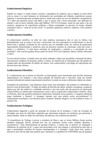 Conhecimento Empírico
Popular ou vulgar é o modo comum, corrente e espontâneo de conhecer, que se adquire no trato direto
com as coisas e os seres humanos, as informações são assimiladas por tradição, experiências causais,
ingênuas, é caracterizado pela aceitação passiva, sendo mais sujeito ao erro nas deduções e prognósticos.
“é o saber que preenche nossa vida diária e que se possui sem o haver procurado, sem aplicação de
método e sem se haver refletido sobre algo”(Babini, 1957:21).O homem, ciente de suas ações e do seu
contexto, apropria-se de experiências próprias e alheias acumuladas no decorrer do tempo, obtendo
conclusões sobre a “ razão de ser das coisas”. É, portanto superficial, sensitivo, subjetivo, Assis temático
e acrítico.
Conhecimento Científico
O conhecimento científico vai além da visão empírica, preocupa-se não só com os efeitos, mas
principalmente com as causas e leis que o motivaram, esta nova percepção do conhecimento se deu de
forma lenta e gradual, evoluindo de um conceito que era entendido como um sistema de proposições
rigorosamente demonstradas e imutáveis, para um processo contínuo de construção, onde não existe o
pronto e o definitivo, “é uma busca constante de explicações e soluções e a reavaliação de seus
resultados”. Este conceito ganhou força a partir do século XVI com Copérnico, Bacon, Galileu, Descartes
e outros.
No seu conceito teórico, é tratado como um saber ordenado e lógico que possibilita a formação de idéias,
num processo complexo de pesquisa, análise e síntese, de maneira que as afirmações que não podem ser
comprovadas são descartadas do âmbito da ciência. Este conhecimento é privilégio de especialistas das
diversas áreas das ciências.
Conhecimento Filosófico
É o conhecimento que se baseia no filosofar, na interrogação como instrumento para decifrar elementos
imperceptíveis aos sentidos, é uma busca partindo do material para o universal, exige um método
racional, diferente do método experimental (científico), levando em conta os diferentes objetos de estudo.
Emergente da experiência, “suas hipóteses assim como seus postulados, não poderão ser submetidos ao
decisivo teste da observação”. O objeto de análise da filosofia são idéias, relações conceptuais, exigências
lógicas que não são redutíveis a realidades materiais e, por essa razão, não são passíveis de observação
sensorial direta ou indireta (por instrumentos), como a que é exigida pelo conhecimento científico. Hoje,
os filósofos, além das questões metafísicas tradicionais, formulam novas questões: A maquina substituirá
quase totalmente o homem? A clonagem humana será uma prática aceita universalmente? O
conhecimento tecnológico é um benefício para o homem? Quando chegará a vez do combate à fome e à
miséria? Etc.
Conhecimento Teológico
Conhecimento adquirido a partir da aceitação de axiomas da fé teológica, é fruto da revelação da
divindade, por meio de indivíduos inspirados que apresentam respostas aos mistérios que permeiam a
mente humana, “pode ser dados da vida futura, da natureza e da existência do absoluto”.
“A incumbência do Teólogo é provar a existência de Deus e que os textos Bíblicos foram escritos
mediante inspiração Divina, devendo por isso ser realmente aceitos como verdades absolutas e
incontestáveis.” Hoje diferentemente do passado histórico, a ciência não se permite ser subjugada a
influências de doutrinas da fé: e quem está procurando rever seus dogmas e reformulá-los para não se
opor a mentalidade científica do homem contemporâneo é a Teologia”. (João Ruiz) Isso, porém é
discutível, pois não há nada mais perfeito que a harmonia e o equilíbrio do UNIVERSO, que de qualquer
 