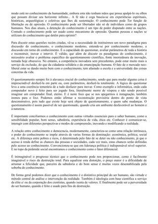 modo está no conhecimento da humanidade, embora esta não tenham mãos que possa apalpá-lo ou olhos
que possam divisar seu horizonte infinito... A fé não é cega baseia-se em experiências espirituais,
históricas, arqueológicas e coletivas que lhes dá sustentação. O conhecimento pode Ter função de
libertação ou de opressão. O conhecimento pode ser libertador não só de indivíduos como de grupos
humanos. Nos dias atuais, a detenção do conhecimento é um tipo de poder disputado entre as nações.
Contudo o conhecimento pode ser usado como mecanismo de opressão. Quantas pessoas e nações se
utilizam do conhecimento que detêm para oprimir?
Para discutir estas questões recém citadas, vê-se a necessidade de instituirmos um novo paradigma para
discussão do conhecimento, o conhecimento moderno, entende-se por conhecimento moderno, a
discussão em torno do conhecimento. É a capacidade de questionar, avaliar parâmetros de toda a história
e reconstruir, inovar e intervir. É válido, que além de discutir os paradigmas do conhecimento, é
necessário avaliar o problema específico do questionamento científico, fonte imorredoura da inovação,
tornada hoje obsessiva. No entanto, a competência inovadora sem precedentes, pode estar muito mais a
serviço da exclusão, do que da cidadania solidária e da emancipação humana. O fato de o mercado neo-
liberal estar se dando muito bem com o conhecimento, tem afastado a escola e a universidade das coisas
concretas da vida.
O questionamento sempre foi à alavanca crucial do conhecimento, sendo que para mudar alguma coisa é
imprescindível desfazê-la em parte ou, com parâmetros, desfazê-la totalmente. A lógica do questionar
leva a uma coerência temerária de a tudo desfazer para inovar. Como exemplo a informática, onde cada
computador novo é feito para ser jogado fora, literalmente morre de véspera e não sendo possível
imaginar um computador final, eterno. E é neste foco que se nos apegarmos á instagnação, também
iremos para o lixo. Podemos então afirmar a reconstrução provisória dentro do ponto de vista
desconstrutivo, pois tudo que existe hoje será objeto de questionamento, e quem sabe mudanças. O
questionamento é assim passível de ser questionado, quando cria um ambiente desfavorável ao homem e
à natureza.
É importante conciliarmos o conhecimento com outras virtudes essenciais para o saber humano, como a
sensibilidade popular, bom senso, sabedoria, experiência de vida, ética etc. Conhecer é comunicar-se,
interagir com diferentes perspectivas e modos de compreensão, inovando e modificando a realidade.
A relação entre conhecimento e democracia, modernamente, caracteriza-se como uma relação intrínseca,
o poder do conhecimento se impõe através de varias formas de dominação: econômica, política, social
etc. A diferença entre pobres e ricos, é determinada pelo fato de se deter ou não conhecimento, já que o
acesso à renda define as chances das pessoas e sociedades, cada vez mais, estas chances serão definidas
pelo acesso ao conhecimento. Convencionou-se que em liderança política é indispensável nível superior.
E no topo da pirâmide social encontramos o conhecimento como o fator diferencial.
É inimaginável o progresso técnico que o conhecimento pode nos proporcionar, como é facilmente
imaginável o risco da destruição total. Para equalizar esta distorção, o preço maior é a dificuldade de
arrumar a felicidade que, parceira da sabedoria e do bom senso é muitas vezes desestabilizada pela
soberba do conhecimento.
De forma geral podemos dizer que o conhecimento é o distintivo principal do ser humano, são virtude e
método central de análise e intervenção da realidade. Também é ideologia com base científica a serviço
da elite e/ ou da corporação dos cientistas, quando isenta de valores. E finalmente pode ser a perversidade
do ser humano, quando é feito e usado para fins de destruição.
 