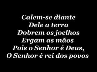 Calem-se diante Dele a terra Dobrem os joelhos Ergam as mãos  Pois o Senhor é Deus, O Senhor é rei dos povos   