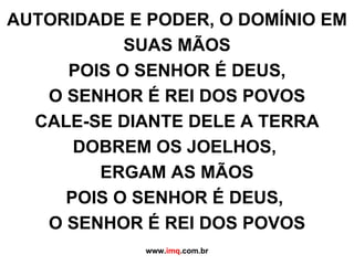 AUTORIDADE E PODER, O DOMÍNIO EM SUAS MÃOS POIS O SENHOR É DEUS, O SENHOR É REI DOS POVOS CALE-SE DIANTE DELE A TERRA DOBREM OS JOELHOS,  ERGAM AS MÃOS POIS O SENHOR É DEUS,  O SENHOR É REI DOS POVOS www. imq .com.br 