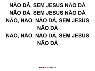 NÃO DÁ, SEM JESUS NÃO DÁ NÃO DÁ, SEM JESUS NÃO DÁ NÃO, NÃO, NÃO DÁ, SEM JESUS NÃO DÁ NÃO, NÃO, NÃO DÁ, SEM JESUS NÃO DÁ www. imq .com.br 