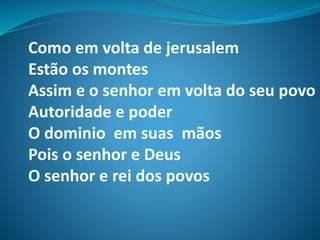 Como em volta de jerusalem
Estão os montes
Assim e o senhor em volta do seu povo
Autoridade e poder
O dominio em suas mãos
Pois o senhor e Deus
O senhor e rei dos povos
 