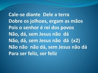 Cale-se diante Dele a terra
Dobre os jolhoes, ergam as mãos
Pois o senhor é rei dos povos
Não, dá, sem Jesus não dá
Não, dá, sem Jesus não dá (x2)
Não não não dá, sem Jesus não dá
Para ser feliz, ser feliz
 