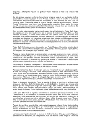 perguntou a Champinha: “Quem é a gostosa?” Pelas mochilas, o mais novo concluiu: vão
acampar.

Os dois amigos seguiram em frente. Foram tomar pinga na casa de um conhecido, Antônio
Caetano Silva, um caseiro já com 50 anos. À tarde, veio-lhes a ideia de assaltar os forasteiros
bem-vestidos. Não tiveram dificuldade em encontrá-los. À noite, entraram em ação. Com um
golpe de facão, Champinha rasgou a lona da barraca. Marques entrou gritando: “Acorda!
Acorda!” Cutucando o casal com o cano da espingarda, perguntou: “Quem aqui é filhinho de
papai?” A moça respondeu que sua família tinha dinheiro e o rapaz disse que trabalhava. Os
assaltantes terminaram a garrafa de vinho aberta pelo casal.

Com os rostos cobertos pelas toalhas que levavam, Liana Friedenbach e Felipe Caffé foram
conduzidos por cerca de 2 quilômetros até o casebre de Antônio Caetano Silva. Ao lhes
retirarem as vendas, se viram numa saleta com uma cadeira velha, um banquinho mal-
ajambrado, duas mesas pequenas e um fogão a lenha cuja fumaça impregnava as paredes e
encardia o teto. Jogados, três machados, uma enxada, duas foices e um facão davam ao lugar
a aparência de depósito agrícola. Num cômodo havia uma cama de casal com várias camadas
de colchões rasgados, com a espuma à vista, caixas de papelão e lixo. No outro, além da cama
havia armários decrépitos.

Felipe Caffé foi levado para um dos quartos por Paulo Marques. Champinha arrastou Liana
para o outro e avisou: “Abaixa a calça que eu vou te comer.” A menina, que era virgem, tremia.
Foi estuprada seis vezes pela dupla durante a noite.

Às seis da manhã de domingo, os amigos saíram com o casal, andaram uma hora e entraram
numa trilha fechada. Marques ia à frente com Felipe. Atrás, Champinha e Liana. O adolescente
ordenou que Liana parasse. Marques, 100 metros à frente, aproximou-se de Felipe Caffé,
levantou a espingarda 28 e deu-lhe um tiro na nuca. A morte foi instantânea: o cartucho havia
sido carregado artesanalmente com rolimã e bucha de cera.

Paulo Marques foi embora. Champinha e Liana voltaram para a mesma casa de onde haviam
saído horas antes. Passaram o domingo ali. Ele voltou a currá-la.

Ao desligar o telefone, depois de falar com Liana, Ari Friedenbach teve um sábado sossegado.
À noite, não conseguiu falar com a filha: o telefone estava fora de área. Não comentou nada
com a mulher, mas ficou apreensivo. No final do domingo, como o celular continuava mudo, foi
para o ponto na rua Minas Gerais onde o grupo de jovens da Congregação Israelita deveria
desembarcar. Não havia ninguém. O advogado ligou para a melhor amiga da filha e pediu
explicações. A garota contou que Liana tinha ido acampar com o namorado.

Bateu o desespero, taquicardia. Fuçou a agenda de Liana e encontrou o endereço que
procurava, o de Felipe Caffé. Foi à casa dele, na Vila da Saúde, e descobriu que o rapaz saíra
dizendo que iria acampar com amigos em Embu-Guaçu. “Eles perderam o último ônibus para
voltar”, pensou o pai, aliviado. “Isso já aconteceu comigo, são jovens.” Na companhia de um
amigo, seguiu direto para Embu. Rodou pela cidade até as três da manhã. Nem sinal da filha.

Voltou para São Paulo e registrou um Boletim de Ocorrência por desaparecimento no 4o
Distrito Policial, o da Consolação. O clima em sua casa pesou. Ilan, de 12 anos, chorou ao
saber que a irmã desaparecera: ela lhe contara em segredo que viajaria com o namorado, e
prometera ligar avisando que estava tudo bem. Mas o celular do garoto nunca tocou. “Relaxa,
filho, eu teria feito a mesma coisa”, consolou-o Friedenbach. “Tive irmão mais velho e tudo o
que você quer na sua idade é ser cúmplice dele.”

Às sete da manhã de segunda-feira o advogado já estava de volta ao Embu. No terminal de
ônibus, descobriu o motorista da perua que havia levado a menina clara e de roupas boas à
estrada do Belvedere. Na hora do almoço, encontrou a barraca debaixo do caramanchão,
rasgada e revirada. O celular da filha estava lá.

Liana estava a 2 quilômetros dali, no barraco de Antônio Caetano Silva, que voltara há pouco.
Sentada em um banquinho, de cabeça baixa, nua, ela chorava. Outro amigo se juntara ao
 