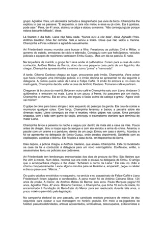 grupo: Agnaldo Pires, um alcoólatra barbudo e desgrenhado que vivia de bicos. Champinha lhe
explicou o que se passava: “É sequestro, o cara nós matou e essa eu já comi. Ela é gostosa,
pode usar.” Pires, de 41 anos, abaixou a calça e atacou a menina. “Não consegui gozar porque
estava bastante bêbado”, disse.

Lá ficaram o dia todo. Liana não falou nada. “Nunca ouvi a voz dela”, disse Agnaldo Pires.
Antônio Caetano Silva fez comida, café e serviu a todos. Disse que não violou a menina.
Champinha e Pires voltaram a agredi-la sexualmente.

Ari Friedenbach moveu mundos para buscar a filha. Pressionou as polícias Civil e Militar, o
governo do estado, emissoras de rádio e televisão. Conseguiu com que helicópteros, veículos
policiais e equipes de repórteres varressem Embu-Guaçu. Mais um dia se passou. E nada.

Na terça-feira de manhã, o grupo fez Liana andar 4 quilômetros. Foram para a casa de outro
conhecido, Antônio Matias de Barros, dono de uma pequena casa perto de um laguinho. Ao
chegar, Champinha apresentou-lhe a menina como “prima” e “namorada”.

À tarde, Gilberto Cardoso chegou ao lugar, procurando pelo irmão, Champinha. Viera avisar
que havia chegado uma intimação policial, e o irmão deveria se apresentar no dia seguinte à
delegacia. A polícia queria saber de Liana e Felipe Caffé. O irmão foi embora e, no meio da
madrugada, Champinha decidiu voltar à casa de Antônio Caetano. Tomaram café e partiram.

Chegaram lá às cinco da manhã. Beberam outro café e Champinha saiu com Liana. Andaram 3
quilômetros e entraram na mata. Liana ia um pouco à frente. Ao passarem por um riacho,
Champinha a chamou. Ela se virou, ele ergueu o facão acima da cabeça e gritou: “Agora você
vai morrer!”

O golpe de cima para baixo atingiu o lado esquerdo do pescoço da garota. Ela caiu de costas e
murmurou qualquer coisa. Com força, Champinha levantou e baixou a peixeira sobre ela
diversas vezes. Liana conseguiu se virar e recebeu vários golpes nas costas. Uma pancada
chapada, com o lado sem gume do facão, provocou o traumatismo craniano que terminou de
matar Liana.

Champinha lavou a peixeira no riacho e seguiu por dentro da mata até a casa da mãe. Pouco
antes de chegar, tirou a roupa suja de sangue e com ela enrolou a arma do crime. Amarrou o
pacote com um arame e o pendurou dentro de um poço. Entrou em casa e dormiu. Acordou e
foi se apresentar na delegacia de Embu-Guaçu, onde prestou depoimento. Satisfeita com as
explicações, a polícia o liberou. Ele foi para a casa da tia, em Itapecerica da Serra.

Dias depois, a polícia chegou a Antônio Caetano, que acusou Champinha. Este foi localizado
na casa da tia e conduzido à delegacia para um novo interrogatório. Confessou, então, o
assassinatoe levou os policiais aos cadáveres.

Ari Friedenbach tem lembranças entrecortadas dos dias de procura da filha. São flashes que
lhe vêm à mente. Num deles, recorda que era noite e estava na delegacia de Embu. O amigo
que o acompanhava chegou e lhe disse: “Acharam o corpo da Liana.” Ele caiu no chão e
chorou compulsivamente. Levou alguns minutos para se levantar e, amparado, pegou o celular
e discou para casa: “Márcia...”

Os quatro adultos envolvidos no sequestro, na sevícia e no assassinato de Felipe Caffé e Liana
Friedenbach foram julgados e condenados. A pena maior foi de Antônio Caetano Silva: 124
anos de prisão. A menor, de Antônio Matias de Barros: seis anos. Paulo Marques pegou110
anos, Agnaldo Pires, 47 anos. Roberto Cardoso, o Champinha, que tinha 16 anos de idade, foi
encaminhado à Fundação do Bem-Estar do Menor para ser reeducado durante três anos, o
prazo máximo permitido pela legislação.

Na campanha eleitoral do ano passado, um candidato resoluto precisava de menos de dez
segundos para passar a sua mensagem no horário gratuito. Em meio a ex-jogadores de
futebol, pseudocelebridades, artistas aposentados, sindicalistas, desocupados, exibicionistas e
 