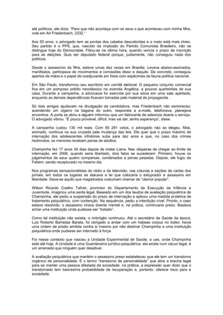 até políticos, ele dizia: “Para que não aconteça com os seus o que aconteceu com minha filha,
vote em Ari Friedenbach, 2332.”

Aos 50 anos, o advogado tem as pontas dos cabelos descoloridas e o rosto está mais cheio.
Seu partido é o PPS, que, nascido da implosão do Partido Comunista Brasileiro, não se
distingue hoje do Democratas. Filiou-se na última hora, quando vencia o prazo de inscrição
para as eleições. Quis ser deputado federal porque, justamente, não conseguiu nada dos
políticos.

Desde o assassínio da filha, esteve umas dez vezes em Brasília. Levava abaixo-assinados,
manifestos, participava de movimentos e comissões disso e daquilo. De concreto, conseguiu
apertos de mãos e o papel de coadjuvante em fotos com espécimes da fauna política nacional.

Em São Paulo, transformou seu escritório em comitê eleitoral. O pequeno conjunto comercial
fica em um pomposo prédio neoclássico na avenida Angélica, a poucos quarteirões de sua
casa. Durante a campanha, a advocacia foi exercida por sua sócia em uma sala apertada,
enquanto as demais dependências ficavam tomadas pelo material de propaganda.

Só dois amigos ajudavam na divulgação da candidatura, mas Friedenbach não esmoreceu:
acendendo um cigarro na bagana do outro, respondia a e-mails, telefonava, planejava
encontros. A porta se abriu e alguém informou que um fabricante de adesivos doaria o serviço.
O advogado vibrou. “É pouco provável, difícil, mas vai dar, tenho esperança”, disse.

A campanha custou 130 mil reais. Com 85 281 votos, o advogado não se elegeu. Mas,
animado, continua na sua cruzada pela mudança das leis. Ele quer que o prazo máximo de
internação dos adolescentes infratores suba para dez anos e que, no caso dos crimes
hediondos, os menores recebam penas de adultos.

Champinha fez 17 anos 34 dias depois de matar Liana. Nas vésperas de chegar ao limite de
internação, em 2006, quando seria libertado, dois fatos se sucederam. Primeiro, houve os
julgamentos de seus quatro comparsas, condenados a penas pesadas. Depois, ele fugiu da
Febem, sendo recapturado no mesmo dia.

Nos programas sensacionalistas do rádio e da televisão, nas colunas e seções de cartas dos
jornais, em todos os lugares se atacava a lei que colocaria o estuprador e assassino em
liberdade. Dava-se aquilo que magistrados costumam chamar de “clamor popular”.

Wilson Ricardo Coelho Tafner, promotor do Departamento de Execução da Infância e
Juventude, imaginou uma saída legal. Baseado em um dos laudos de avaliação psiquiátrica de
Champinha, ele pediu a suspensão do prazo de internação e aplicou uma medida protetiva de
tratamento psiquiátrico, com contenção. Na sequência, pediu a interdição cível. Pronto, o caso
estava resolvido: o assassino virava doente mental e, na prática, continuaria preso. Bastava
achar uma instituição onde pudesse ser “tratado”.

Como tal instituição não existia, o imbróglio continuou. Até o secretário de Saúde da época,
Luiz Roberto Barradas Barata, foi obrigado a andar com um habeas corpus no bolso: havia
uma ordem de prisão emitida contra si mesmo por não destinar Champinha a uma instituição
psiquiátrica onde pudesse ser internado à força.

Foi nesse contexto que nasceu a Unidade Experimental de Saúde, a ues, onde Champinha
está até hoje. A Unidade é uma Guantánamo jurídico-psiquiátrica: ela existe num vácuo legal, é
um arremedo que ninguém quer desativar.

A avaliação psiquiátrica que mantém o assassino preso estabeleceu que ele tem um transtorno
orgânico de personalidade. É o termo “transtorno de personalidade” que abre a brecha legal
para se manter uma pessoa afastada da sociedade: na prática, a expressão quer dizer que o
transtornado tem baixíssima probabilidade de recuperação e, portanto, oferece risco para a
sociedade.
 