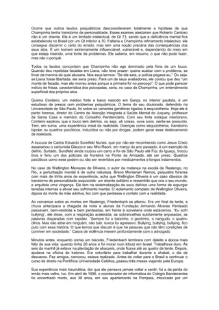 Ocorre que outros laudos psiquiátricos desconsideraram totalmente a hipótese de que
Champinha tenha transtorno de personalidade. Esses exames atestaram que Roberto Cardoso
não é um doente. Ele é um limitado intelectual, de QI 73, sendo que a deficiência mental fica
estabelecida no Brasil por um QI inferior a 70. Faltaria a Champinha refinamento intelectivo: ele
consegue discernir o certo do errado, mas tem uma noção precária das consequências dos
seus atos. É um homem extremamente influenciável, vulnerável e, dependendo do meio em
que esteja inserido, uma fonte de problemas. Ele saberia, em resumo, o que não pode fazer,
mas não o porquê.

Todos os laudos concordam que Champinha não age dominado pela fúria de um louco.
Quando deu repetidas facadas em Liana, não teve prazer: queria acabar com o problema, se
livrar da menina da qual abusara. Nos seus termos: “Se ela saía, a polícia pegava eu.” Ou seja,
se Liana fosse libertada, ele seria preso. Para um de seus avaliadores, ele contou que deu “um
monte de facada, mas ela morreu antes porque a primeira foi no pescoço”. O que pode parecer
indício de frieza, característica dos psicopatas, seria, no caso de Champinha, um entendimento
superficial dos próprios atos.

Quirino Cordeiro, um médico forte e baixo nascido em Garça, no interior paulista, é um
estudioso de presos com problemas psiquiátricos. O tema do seu doutorado, defendido na
Universidade de São Paulo, foi sobre as variantes genéticas ligadas à esquizofrenia. Hoje ele é
perito forense, diretor do Centro de Atenção Integrada à Saúde Mental do Juquery, professor
da Santa Casa e membro do Conselho Penitenciário. Com seu forte sotaque interiorano,
Cordeiro explicou que o louco tem delírios, ou seja, vê coisas, ouve sons, sente-se possuído.
Tem, em suma, uma experiência irreal da realidade. Doenças como esquizofrenia, transtorno
bipolar ou quadros psicóticos, induzidos ou não por drogas, podem gerar esse deslocamento
de realidade.

A loucura de Carlos Eduardo Sundfeld Nunes, que por não ser reconhecido como Jesus Cristo
assassinou o cartunista Glauco e seu filho Raoni, em março do ano passado, é um exemplo de
delírio. Surtado, Sundfeld ainda roubou um carro e foi de São Paulo até Foz do Iguaçu, trocou
tiros e feriu um dos policiais da fronteira na Ponte da Amizade, até ser preso. Quadros
psicóticos como esse podem ou não ser revertidos por medicamentos e longos tratamentos.

No caso de Wellington Menezes de Oliveira, o autor da matança na escola de Realengo, no
Rio, a perturbação mental é de outra natureza. Breno Montanari Ramos, psiquiatra forense
com mais de trinta anos de experiência, acha que Wellington Oliveira é um caso clássico de
transtorno de personalidade esquizoide: um doente solitário e ressentido que cria o seu mundo,
e arquiteta uma vingança. Ele tem na sistematização de seus delírios uma forma de expurgar
tensões internas e aliviar seu sofrimento mental. O isolamento completo de Wellington Oliveira,
depois da morte da mãe adotiva, fez com que perdesse o contato com a realidade.

Ao conversar sobre as mortes em Realengo, Friedenbach se alterou. Era um final de tarde, a
chuva antecipava a chegada da noite e alunas da Fundação Armando Álvares Penteado
passavam, bem-vestidas e bem penteadas, em frente à sorveteria onde estávamos. “Eu sofri
bullying”, ele disse, com a respiração acelerada, as sobrancelhas subitamente arqueadas, as
palavras disparadas com rapidez. “Sempre fui o baixinho, o gordinho, o narigudo, o quatro-
olhos. Mas não atirei em ninguém, não bati, nunca fui agressivo. Bullying, bullying, bullying, fico
puto com essa história. O que temos que discutir é que há pessoas que não têm condições de
conviver em sociedade.” Casos de violência mexem profundamente com o advogado.

Minutos antes, enquanto comia um biscoito, Friedenbach lembrara com deleite a época mais
feliz de sua vida: quando tinha 20 anos e foi morar num kibutz em Israel. Trabalhava duro. Às
seis da manhã já estava na plantação de abacaxis, onde ficava até as quatro da tarde. Depois,
ajudava na oficina de tratores. Era voluntário para trabalhar durante o shabat, o dia de
descanso. Fez amigos, namorou, estava realizado. Antes de voltar para o Brasil e continuar o
curso de direito na Pontifícia Universidade Católica, passou três meses viajando pela Europa.

Sua experiência mais traumática, dor que ele pensava jamais voltar a sentir, foi a da perda do
irmão mais velho, Ivo. Em abril de 1996, o coordenador de informática do Colégio Bandeirantes
foi encontrado morto, aos 38 anos, em seu apartamento na Pompeia, intoxicado por um
 