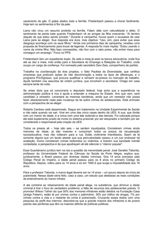 vazamento de gás. O golpe abalou toda a família. Friedenbach passou a chorar facilmente.
Hoje tem os sentimentos à flor da pele.

Liana não virou um assunto proibido na família. Falam dela com naturalidade e afeto. O
sentimento de perda bate quando Friedenbach vê as amigas da filha crescendo: “Aí lembro
daquilo de que estou sendo privado.” Durante a campanha, houve quem o acusasse de usar
Liana para se eleger. Sua resposta era dura, mas objetiva: “Uso, sim, para evitar que essa
desgraça aconteça com os seus filhos.” Ainda nos primeiros dias de campanha, recebeu uma
proposta de financiamento para trocar de legenda. A resposta foi mais ríspida: “Estou usando o
nome da minha filha. Não faço concessões, não fico com o rabo preso, não entrei nisso para
conseguir um emprego.” Ficou no PPS.

Friedenbach tem um expediente duplo. Às sete e meia já está na banca advocatícia, onde fica
até as dez e meia, indo então para a Secretaria do Emprego e Relações do Trabalho, onde
ocupa um cargo de confiança. Foi nomeado pelo secretário Davi Zaia, companheiro de partido.

Trabalha na coordenação de dois projetos, o Selo Paulista da Diversidade, que certifica
empresas que praticam ações de não discriminação a todos os tipos de diferenças, e o
programa Pró-Egresso, que procura qualificar e reinserir ex-presos no mercado de trabalho.
Ajuda também nos assuntos de ordem jurídica, que envolvem a secretaria. Chega em casa
sempre tarde da noite.

Se antes dizia que só concorreria a deputado federal, hoje acha que a experiência na
administração pública é rica e ajuda a entender a máquina do Estado. Ano que vem, será
candidato a vereador. Levantará as mesmas bandeiras, ainda que um vereador não possa
fazer absolutamente nada pela mudança da lei sobre crimes de adolescentes. Está animado
com a perspectiva de se eleger.

Roberto Cardoso está desanimado. Segue em tratamento na Unidade Experimental de Saúde
e não sabe quando vai sair. Vive em uma das cinco casas dentro da UES. A sua, que divide
com um menor de idade, é a única com uma tela isolando-a das demais. Foi colocada porque
ele está duplamente jurado de morte no sistema prisional: por ser estuprador e também por ser
considerado o responsável pela criação da UES.

Todos os presos ali – hoje são seis – se sentem injustiçados. Cometeram crimes ainda
menores de idade, já são maiores e cumpriram todos os prazos da recuperação
socioeducativa, mas não voltaram para a rua. Estão civilmente interditados. Saem de lá
somente depois que um laudo atestar que sua periculosidade cessou e um juiz endossar tal
avaliação. Como cometeram crimes hediondos ou violentos, e tiveram sua sanidade mental
contestada, a perspectiva é de que apodreçam ali até silenciar o “clamor popular”.

Esse Guantánamo jurídico tem na raiz a questão da menoridade penal. José Geraldo Taborda,
professor da Universidade Federal de Ciências da Saúde de Porto Alegre, explica que,
juridicamente, o Brasil passou por diversas idades criminais. Dos 14 anos previstos pelo
Código Penal do Império, a idade penal passou para os 9 anos no primeiro Código da
República. Depois, voltou para os 14 anos e só em 1940 é que surge a imputabilidade aos 18
anos.

Para o professor Taborda, o marco legal deveria ser os 14 anos – um pouco depois do início da
puberdade. Nessa idade seria feito, caso a caso, um estudo que atestasse as reais condições
de entendimento do menor infrator.

A ala contrária ao rebaixamento da idade penal alega, na substância, que diminuir a idade
criminal é tirar o foco do verdadeiro problema: a falta de recursos dos adolescentes pobres. O
promotor Wilson Tafner diz que 50% dos menores infratores estão detidos na Fundação Casa
(antiga Febem), estão lá por crimes contra o patrimônio, 30% por tráfico de drogas, 7% por
crimes contra a vida e o restante da conta é pulverizado. Cruzando esses dados com uma
pesquisa do perfil dos internos, descobre-se que a grande maioria dos infratores é de jovens
pobres das periferias que têm os maiores déficits de políticas públicas.
 