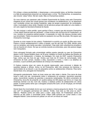 Em síntese: a baixa escolaridade, o desemprego, a remuneração baixa, as famílias miseráveis
e a falta de perspectivas empurram as crianças para o crime. “Os Champinhas, os assassinos,
são minoria”, disse Tafner. Ele tem razão. Mas os Champinhas existem.

Os nove internos que passaram pela Unidade Experimental de Saúde onde está Champinha
chegaram lá por causa dos crimes graves que cometeram na adolescência. Lá, se depararam
com condições únicas nas prisões brasileiras: salas de terapia ocupacional, de computação,
vídeo, musculação e área verde. Dispõem de tal estrutura porque não estão em uma cadeia, e
sim sob a égide da Secretaria Estadual de Saúde.

“Eu não conjugo o verbo perdão: quem perdoa é Deus, e espero que ele encontre Champinha
o mais rápido possível para ser perdoado”, a frase incisiva saiu da boca de Ari Friedenbach, ao
vivo, durante um programa policial popular. A expressão no rosto não deixava dúvidas sobre
sua sinceridade. Falava da possível saída do assassino de sua filha da prisão. Ele espera que
Champinha morra logo.

Durante os onze meses do luto judaico, Friedenbach ia sozinho ao quarto da filha para rezar.
Passou a tomar antidepressivos e voltou à terapia, que faz até hoje. Em 2008, decidiu parar
com os remédios, pois sentia que eles o amorteciam. Hoje está mais vulnerável às emoções e
não se importa em chorar. Diz que se controla durante as entrevistas, para não parecer piegas
nem marqueteiro.

Outro advogado formado pela universidade católica prestou atenção no caso de Champinha
desde o início. Daniel Adolpho Assis, de 30 anos, trabalha no Centro de Defesa dos Direitos da
Criança e do Adolescente, o Cedeca, de Interlagos. Em maio de 2007, quando Champinha
fugiu, achou que era hora de agir. Anotou que mais de 23 meios de comunicação, entre
emissoras de tevê, jornais, revistas e sites, expuseram o nome, o rosto e os detalhes do
processo, o que é proibido pelo Estatuto da Criança e do Adolescente.

O Cedeca costuma atuar em casos de grande repercussão, para promover o debate de
questões básicas e difíceis. Achou no de Champinha, além dos excessos da imprensa, a
oportunidade de se discutir o uso da psiquiatria contra os adolescentes infratores. Para tanto,
Daniel Assis virou advogado de Champinha.

Advogando gratuitamente, Assis vai duas vezes por mês visitar o cliente. Fica cerca de duas
horas e meia com ele, conversando sobre o andamento do processo, discutindo possíveis
ações, transmitindo recados de parentes e escutando reclamações. No último aniversário de
Champinha, levou-lhe de presente um quebra-cabeça de 500 peças que forma um mapa das
Américas Central e do Sul. Com ele, mostrou o estatuto jurídico de adolescentes em vários
países. O preso gostou tanto que o advogado comprou-lhe outro: um de mil peças, em formato
tridimensional.

Daniel Assis fica incomodado de ter que ouvir sempre a mesma pergunta do cliente: “E aí, este
ano vai?” O advogado permanece em silêncio. “Então, mais dois ou três anos eu saio?”
Silêncio. “Roberto sonha em voltar para o mato”, disse Assis. Ari Friedenbach sonha em
reformar as leis sobre a minoridade penal. Felipe Caffé sonhava em cursar direito e virar
delegado federal. Liana sonhava em passar um ano em um kibutz em Israel.
 