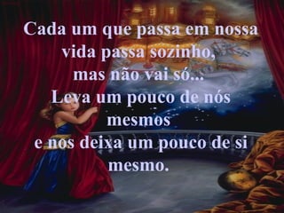 Cada um que passa em nossa vida passa sozinho,  mas não vai só...  Leva um pouco de nós mesmos  e nos deixa um pouco de si mesmo.  