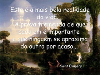 Esta é a mais bela realidade da vida...  A prova tremenda de que cada um é importante  e que ninguém se aproxima do outro por acaso...  Saint Exupery   
