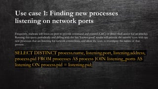 Use case 1: Finding new processes
listening on network ports
Frequently, malware will listen on port to provide command and control (C&C) or direct shell access for an attacker.
Running this query periodically and diffing with the last ‘known good’ results will provide the security team with any
new processes that are listening for network connections, and allow the team to investigate the nature of that
process
SELECT DISTINCT process.name, listening.port, listening.address,
process.pid FROM processes AS process JOIN listening_ports AS
listening ON process.pid = listening.pid;
 