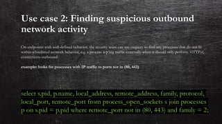 Use case 2: Finding suspicious outbound
network activity
On endpoints with well-defined behavior, the security team can use osquery to find any processes that do not fit
within whitelisted network behavior, e.g. a process scp’ing traffic externally when it should only perform HTTP(s)
connections outbound
example: looks for processes with IP traffic to ports not in (80, 443)
select s.pid, p.name, local_address, remote_address, family, protocol,
local_port, remote_port from process_open_sockets s join processes
p on s.pid = p.pid where remote_port not in (80, 443) and family = 2;
 