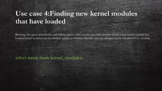 Use case 4:Finding new kernel modules
that have loaded
Running this query periodically and diffing against older results can yield whether or not a new kernel module has
loaded: kernel modules can be checked against a whitelist/blacklist and any changes can be scrutinized for rootkits.
select name from kernel_modules;
 