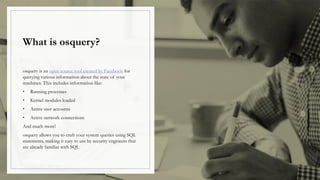 What is osquery?
osquery is an open source tool created by Facebook for
querying various information about the state of your
machines. This includes information like:
• Running processes
• Kernel modules loaded
• Active user accounts
• Active network connections
And much more!
osquery allows you to craft your system queries using SQL
statements, making it easy to use by security engineers that
are already familiar with SQL
 
