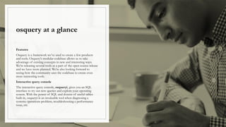 osquery at a glance
Features
Osquery is a framework we’ve used to create a few products
and tools. Osquery’s modular codebase allows us to take
advantage of existing concepts in new and interesting ways.
We’re releasing several tools as a part of the open source release
and we have more planned. We’re also looking forward to
seeing how the community uses the codebase to create even
more interesting tools.
Interactive query console
The interactive query console, osqueryi, gives you an SQL
interface to try out new queries and explore your operating
system. With the power of SQL and dozens of useful tables
built-in, osqueryi is an invaluable tool when diagnosing a
systems operations problem, troubleshooting a performance
issue, etc.
 
