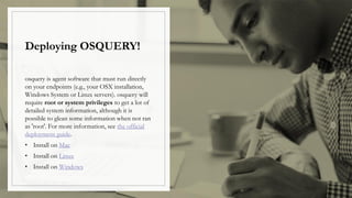Deploying OSQUERY!
osquery is agent software that must run directly
on your endpoints (e.g., your OSX installation,
Windows System or Linux servers). osquery will
require root or system privileges to get a lot of
detailed system information, although it is
possible to glean some information when not ran
as 'root'. For more information, see the official
deployment guide.
• Install on Mac
• Install on Linux
• Install on Windows
 