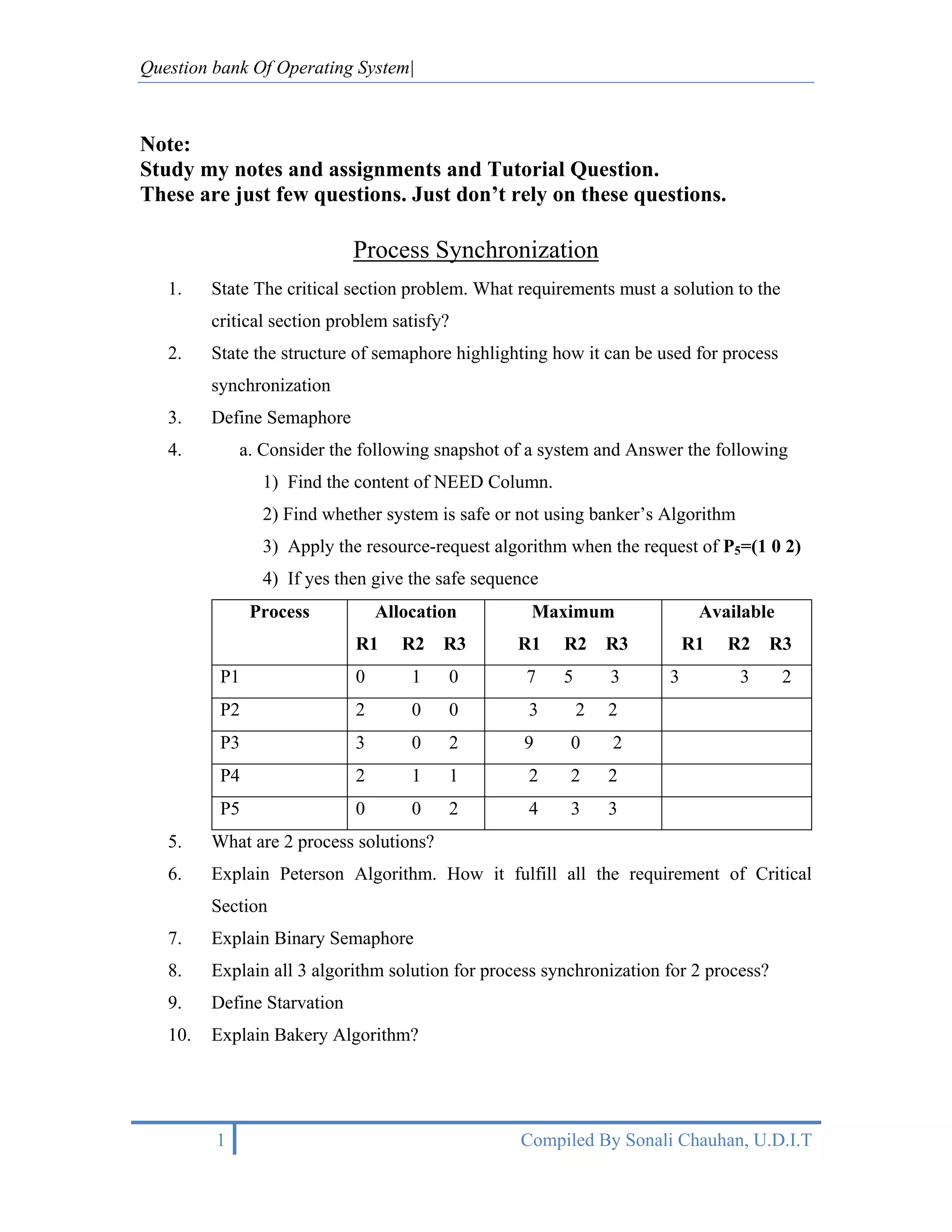 Question bank Of Operating System|



Note:
Study my notes and assignments and Tutorial Question.
These are just few questions. Just don’t rely on these questions.

                             Process Synchronization
   1.    State The critical section problem. What requirements must a solution to the
         critical section problem satisfy?
   2.    State the structure of semaphore highlighting how it can be used for process
         synchronization
   3.    Define Semaphore
   4.        a. Consider the following snapshot of a system and Answer the following
                1) Find the content of NEED Column.
                2) Find whether system is safe or not using banker’s Algorithm
                3) Apply the resource-request algorithm when the request of P5=(1 0 2)
                4) If yes then give the safe sequence
               Process           Allocation         Maximum                Available
                             R1     R2   R3       R1    R2      R3        R1   R2      R3
          P1                 0       1    0        7    5       3     3          3      2
          P2                 2       0    0        3        2   2
          P3                 3       0    2        9     0      2
          P4                 2       1    1        2     2      2
          P5                 0       0    2        4     3      3
   5.    What are 2 process solutions?
   6.    Explain Peterson Algorithm. How it fulfill all the requirement of Critical
         Section
   7.    Explain Binary Semaphore
   8.    Explain all 3 algorithm solution for process synchronization for 2 process?
   9.    Define Starvation
   10.   Explain Bakery Algorithm?




         1                                        Compiled By Sonali Chauhan, U.D.I.T
 