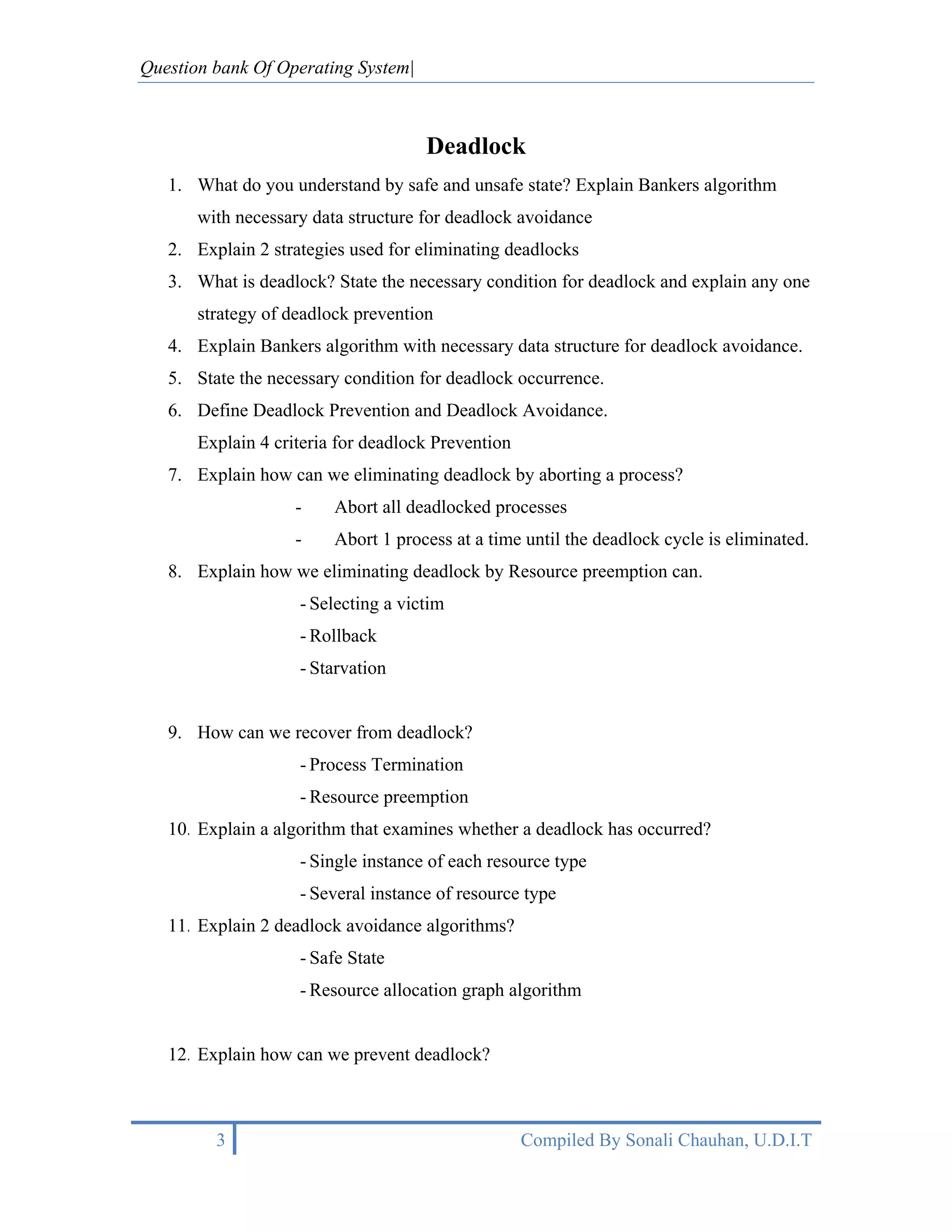 Question bank Of Operating System|



                                     Deadlock
   1. What do you understand by safe and unsafe state? Explain Bankers algorithm
       with necessary data structure for deadlock avoidance
   2. Explain 2 strategies used for eliminating deadlocks
   3. What is deadlock? State the necessary condition for deadlock and explain any one
       strategy of deadlock prevention
   4. Explain Bankers algorithm with necessary data structure for deadlock avoidance.
   5. State the necessary condition for deadlock occurrence.
   6. Define Deadlock Prevention and Deadlock Avoidance.
       Explain 4 criteria for deadlock Prevention
   7. Explain how can we eliminating deadlock by aborting a process?
                    -    Abort all deadlocked processes
                    -    Abort 1 process at a time until the deadlock cycle is eliminated.
   8. Explain how we eliminating deadlock by Resource preemption can.
                    - Selecting a victim
                    - Rollback
                    - Starvation


   9. How can we recover from deadlock?
                    - Process Termination
                    - Resource preemption
   10. Explain a algorithm that examines whether a deadlock has occurred?
                    - Single instance of each resource type
                    - Several instance of resource type
   11. Explain 2 deadlock avoidance algorithms?
                    - Safe State
                    - Resource allocation graph algorithm


   12. Explain how can we prevent deadlock?



         3                                          Compiled By Sonali Chauhan, U.D.I.T
 