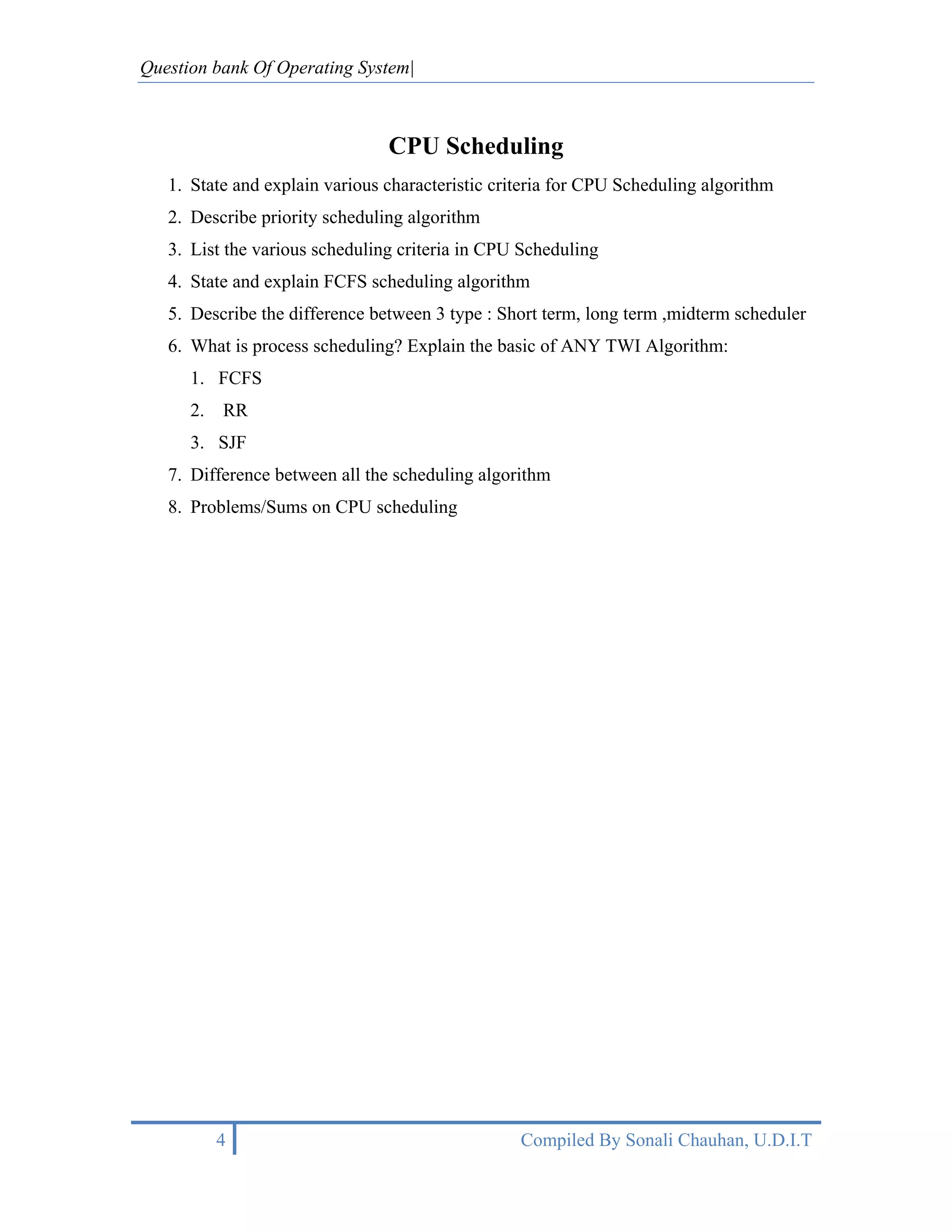 Question bank Of Operating System|



                                CPU Scheduling
   1. State and explain various characteristic criteria for CPU Scheduling algorithm
   2. Describe priority scheduling algorithm
   3. List the various scheduling criteria in CPU Scheduling
   4. State and explain FCFS scheduling algorithm
   5. Describe the difference between 3 type : Short term, long term ,midterm scheduler
   6. What is process scheduling? Explain the basic of ANY TWI Algorithm:
      1. FCFS
      2.   RR
      3. SJF
   7. Difference between all the scheduling algorithm
   8. Problems/Sums on CPU scheduling




           4                                      Compiled By Sonali Chauhan, U.D.I.T
 