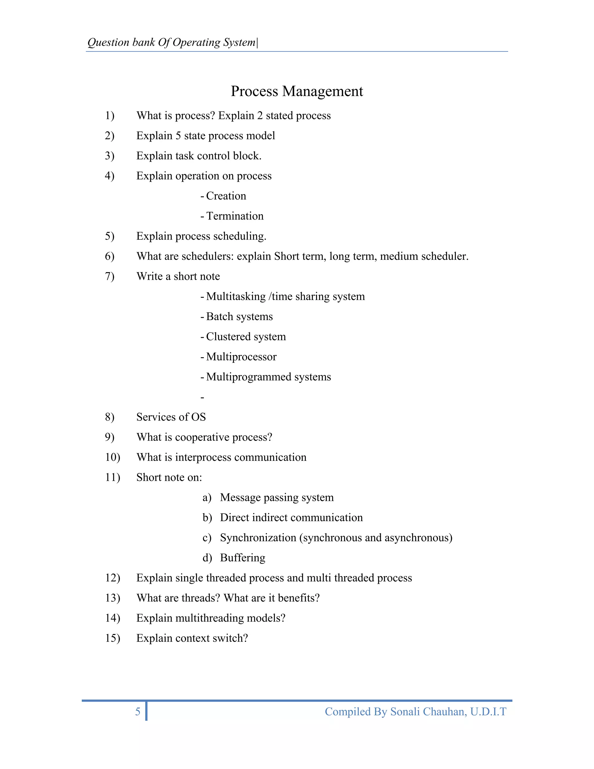 Question bank Of Operating System|



                               Process Management
   1)    What is process? Explain 2 stated process
   2)    Explain 5 state process model
   3)    Explain task control block.
   4)    Explain operation on process
                      - Creation
                      - Termination
   5)    Explain process scheduling.
   6)    What are schedulers: explain Short term, long term, medium scheduler.
   7)    Write a short note
                      - Multitasking /time sharing system
                      - Batch systems
                      - Clustered system
                      - Multiprocessor
                      - Multiprogrammed systems
                      -
   8)    Services of OS
   9)    What is cooperative process?
   10)   What is interprocess communication
   11)   Short note on:
                          a) Message passing system
                          b) Direct indirect communication
                          c) Synchronization (synchronous and asynchronous)
                          d) Buffering
   12)   Explain single threaded process and multi threaded process
   13)   What are threads? What are it benefits?
   14)   Explain multithreading models?
   15)   Explain context switch?




         5                                         Compiled By Sonali Chauhan, U.D.I.T
 