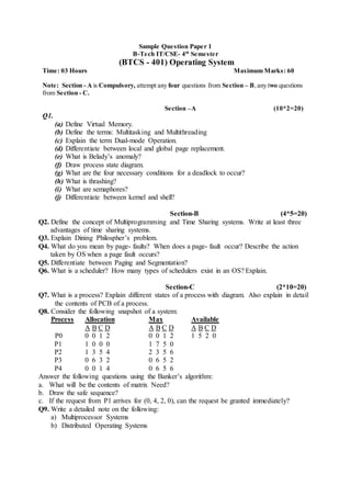 Sample Question Paper 1
B-Tech IT/CSE- 4th
Semester
(BTCS - 401) Operating System
Time: 03 Hours Maximum Marks: 60
Note: Section - A is Compulsory, attempt any four questions from Section – B,any two questions
from Section - C.
Section –A (10*2=20)
Q1.
(a) Define Virtual Memory.
(b) Define the terms: Multitasking and Multithreading
(c) Explain the term Dual-mode Operation.
(d) Differentiate between local and global page replacement.
(e) What is Belady’s anomaly?
(f) Draw process state diagram.
(g) What are the four necessary conditions for a deadlock to occur?
(h) What is thrashing?
(i) What are semaphores?
(j) Differentiate between kernel and shell?
Section-B (4*5=20)
Q2. Define the concept of Multiprogramming and Time Sharing systems. Write at least three
advantages of time sharing systems.
Q3. Explain Dining Philospher’s problem.
Q4. What do you mean by page- faults? When does a page- fault occur? Describe the action
taken by OS when a page fault occurs?
Q5. Differentiate between Paging and Segmentation?
Q6. What is a scheduler? How many types of schedulers exist in an OS? Explain.
Section-C (2*10=20)
Q7. What is a process? Explain different states of a process with diagram. Also explain in detail
the contents of PCB of a process.
Q8. Consider the following snapshot of a system:
Process Allocation Max Available
A B C D A B C D A B C D
P0 0 0 1 2 0 0 1 2 1 5 2 0
P1 1 0 0 0 1 7 5 0
P2 1 3 5 4 2 3 5 6
P3 0 6 3 2 0 6 5 2
P4 0 0 1 4 0 6 5 6
Answer the following questions using the Banker’s algorithm:
a. What will be the contents of matrix Need?
b. Draw the safe sequence?
c. If the request from P1 arrives for (0, 4, 2, 0), can the request be granted immediately?
Q9. Write a detailed note on the following:
a) Multiprocessor Systems
b) Distributed Operating Systems
 