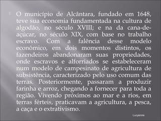  O município de Alcântara, fundado em 1648,
teve sua economia fundamentada na cultura de
algodão, no século XVIII; e na da cana-de-
açúcar, no século XIX, com base no trabalho
escravo. Com a falência desse modelo
econômico, em dois momentos distintos, os
fazendeiros abandonaram suas propriedades,
onde escravos e alforriados se estabeleceram
num modelo de campesinato de agricultura de
subsistência, caracterizado pelo uso comum das
terras. Posteriormente, passaram a produzir
farinha e arroz, chegando a fornecer para toda a
região. Vivendo próximos ao mar e a rios, em
terras férteis, praticavam a agricultura, a pesca,
a caça e o extrativismo. 
Lucyenne
 