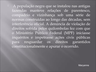  A população negra que se instalou nas antigas
fazendas manteve relações de parentesco,
compadrio e vizinhança sob uma série de
normas construídas ao longo das décadas, sem
interferência oficial. A denúncia de violação de
direitos sofrida pelos quilombolas fez com que
o Ministério Público Federal (MPF) iniciasse
inquéritos e impetrasse ações civis públicas
para resguardar os direitos garantidos
constitucionalmente e apurar o ocorrido.
Maryanne
 