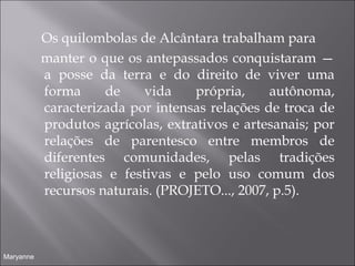 Os quilombolas de Alcântara trabalham para
  manter o que os antepassados conquistaram —
a posse da terra e do direito de viver uma
forma de vida própria, autônoma,
caracterizada por intensas relações de troca de
produtos agrícolas, extrativos e artesanais; por
relações de parentesco entre membros de
diferentes comunidades, pelas tradições
religiosas e festivas e pelo uso comum dos
recursos naturais. (PROJETO..., 2007, p.5).
Maryanne
 
